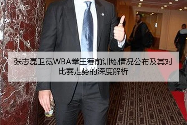 张志磊卫冕WBA拳王赛前训练情况公布及其对比赛走势的深度解析